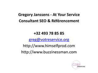 Gregory Janssens - At Your ServiceConsultant SEO & Référencement+32 493 78 85 85greg@votreservice.orghttp://www.himselfprod.comhttp://www.buzzinessman.com