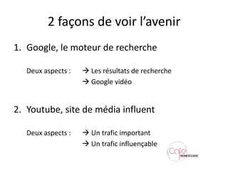2 façons de voir l’avenirGoogle, le moteur de recherche	Deux aspects :	 Les résultats de recherche Google vidéoYoutube, site de média influent	Deux aspects :	 Un trafic important Un trafic influençable