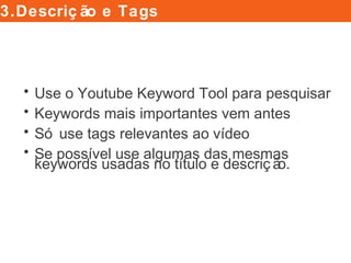 • Use o Youtube Keyword Tool para pesquisar
• Keywords mais importantes vem antes
• Só use tags relevantes ao vídeo
• Se possível use algumas das mesmas
keywords usadas no título e descrição.
3.Descrição e Tags
 
