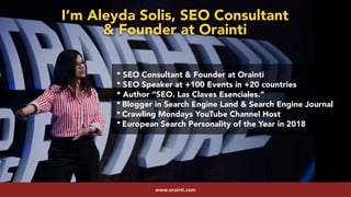 #youtubeseo at #semrushconf2019 by @aleyda from @oraintiwww.orainti.com
* SEO Consultant & Founder at Orainti
* SEO Speaker at +100 Events in +20 countries
* Author “SEO. Las Claves Esenciales.”
* Blogger in Search Engine Land & Search Engine Journal
* Crawling Mondays YouTube Channel Host
* European Search Personality of the Year in 2018
I’m Aleyda Solis, SEO Consultant  
& Founder at Orainti
 