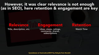 #youtubeseo at #semrushconf2019 by @aleyda from @orainti
However, it was clear relevance is not enough  
(as in SEO), here retention & engagement are key
Relevance Engagement Retention 
Title, description, etc. Likes, views, ratings,
comments, shares,
subscriptions
 
Watch Time
 