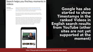 #youtubeseo at #semrushconf2019 by @aleyda from @oraintihttps://blog.google/products/search/key-moments-video-search/
Google has also
started to show
Timestamps in the
ranked Videos in
English search results
from YouTube (other
sites are not yet
supported at the
moment)
 