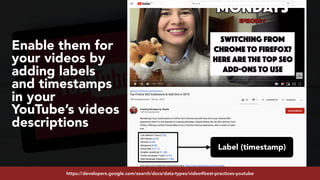 #youtubeseo at #semrushconf2019 by @aleyda from @orainti
Label (timestamp)
Enable them for
your videos by
adding labels
and timestamps
in your
YouTube’s videos
descriptions
https://developers.google.com/search/docs/data-types/video#best-practices-youtube
 