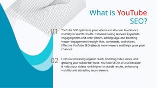 What is YouTube
SEO?
01
02
YouTube SEO optimizes your videos and channel to enhance
visibility in search results. It involves using relevant keywords,
engaging titles and descriptions, adding tags, and boosting
viewer engagement through likes, comments, and shares.
Effective YouTube SEO attracts more viewers and helps grow your
channel.
Helps in increasing organic reach, boosting video views, and
growing your subscriber base. YouTube SEO is crucial because
it helps your videos rank higher in search results, enhancing
visibility and attracting more viewers.
 