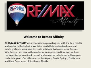 Welcome to Remax Affinity
At RE/MAX AFFINITY we are focused on providing you with the best results
and service in the industry. We listen carefully to understand your real
estate goals and work hard to create solutions that make sense for you.
Whether you are new to the market or an experienced investor, we have
the expertise, proven track record, and resources to help you achieve your
real estate goals. Our offices serve the Naples, Bonita Springs, Fort Myers
and Cape Coral areas of Southwest Florida.
 