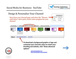 Social	
  Media	
  for	
  Business-­‐	
  	
  YouTube 	
                                    	
  	
  

  Design	
  &	
  Personalize	
  Your	
  Channel	
  	
  
    Start	
  from	
  your	
  channel	
  page	
  and	
  select	
  the	
  “Themes	
  
    and	
  Colors”	
  tab	
  to	
  pick	
  a	
  basic	
  color	
  template	
  for	
  your	
  
    channel	
  




                                   To	
  download	
  a	
  background	
  graphic	
  or	
  logo	
  and	
  
                                   customize	
  your	
  channels	
  colors	
  to	
  match	
  your	
  
                                   branding	
  and	
  website,	
  click	
  “Show	
  advanced	
  
                                   op,ons”	
  
                                                    www.soaringsolu,ons.net	
  
                                                    h1p://www.linkedin.com/in/suekoch	
  	
  
                                                                                                           2	
  
 