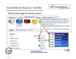 Social	
  Media	
  for	
  Business-­‐	
  	
  YouTube 	
                                   	
  	
  

  Match	
  your	
  logo	
  &	
  website	
  colors	
  

                                                             Modify	
  templates	
  by	
  selec2ng	
  a	
  color	
  pale6e	
  box.	
  	
  	
  
                                                             You	
  can	
  also	
  use	
  the	
  HTML	
  color	
  codes	
  to	
  match	
  your	
  
                                                             business	
  logo	
  design.	
  	
  Search	
  “html	
  color	
  codes”	
  in	
  
                                                             Google,	
  or	
  use	
  a	
  site	
  like	
  	
  
                                                             www.computerhope.com/htmcolor.htm	
  	
  for	
  mapping	
  

                                                             	
  	
  	
  	
  	
  	
  	
  	
  	
  	
  	
  	
  	
  	
  	
  	
  	
  	
  	
  (Note:	
  not	
  all	
  HTML	
  color	
  codes	
  accepted)	
  




                                    www.soaringsolu,ons.net	
  
                                    h1p://www.linkedin.com/in/suekoch	
  	
  
                                                                                                                                                                                             3	
  
 