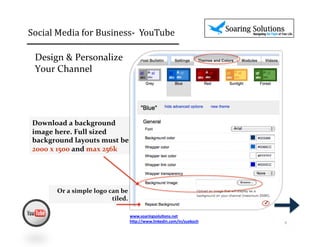 Social	
  Media	
  for	
  Business-­‐	
  	
  YouTube 	
                                      	
  	
  

  Design	
  &	
  Personalize	
  	
  
  Your	
  Channel	
  




 Download	
  a	
  background	
  
 image	
  here.	
  Full	
  sized	
  
 background	
  layouts	
  must	
  be	
  	
  
 2000	
  x	
  1500	
  and	
  max	
  256k	
  




           Or	
  a	
  simple	
  logo	
  can	
  be	
  
                                         tiled.	
  	
  
                                                                                                        ✓


                                                      www.soaringsolu,ons.net	
  
                                                      h1p://www.linkedin.com/in/suekoch	
  	
               4	
  
 