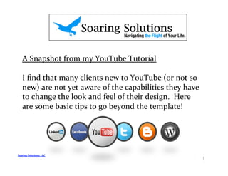 A	
  Snapshot	
  from	
  my	
  YouTube	
  Tutorial	
  

     I	
  ﬁnd	
  that	
  many	
  clients	
  new	
  to	
  YouTube	
  (or	
  not	
  so	
  
     new)	
  are	
  not	
  yet	
  aware	
  of	
  the	
  capabilities	
  they	
  have	
  
     to	
  change	
  the	
  look	
  and	
  feel	
  of	
  their	
  design.	
  	
  Here	
  
     are	
  some	
  basic	
  tips	
  to	
  go	
  beyond	
  the	
  template!	
  




Soaring	
  Solutions,	
  LLC	
  
                                                                                            1	
  
 