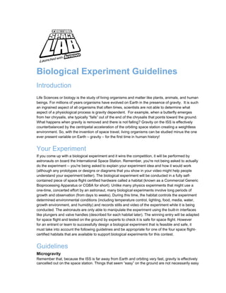 Biological Experiment Guidelines
Introduction
Life Sciences or biology is the study of living organisms and matter like plants, animals, and human
beings. For millions of years organisms have evolved on Earth in the presence of gravity. It is such
an ingrained aspect of all organisms that often times, scientists are not able to determine what
aspect of a physiological process is gravity dependent. For example, when a butterfly emerges
from her chrysalis, she typically “falls” out of the end of the chrysalis that points toward the ground.
What happens when gravity is removed and there is not falling? Gravity on the ISS is effectively
counterbalanced by the centripetal acceleration of the orbiting space station creating a weightless
environment. So, with the invention of space travel, living organisms can be studied minus the one
ever present variable on Earth – gravity – for the first time in human history!


Your Experiment
If you come up with a biological experiment and it wins the competition, it will be performed by
astronauts on board the International Space Station. Remember, you're not being asked to actually
do the experiment -- you're being asked to explain your experiment idea and how it would work
(although any prototypes or designs or diagrams that you show in your video might help people
understand your experiment better). The biological experiment will be conducted in a fully self-
contained piece of space flight certified hardware called a habitat (known as a Commercial Generic
Bioprocessing Apparatus or CGBA for short). Unlike many physics experiments that might use a
one-time, concerted effort by an astronaut, many biological experiments involve long periods of
growth and observation (from days to weeks). During this time, the habitat controls the experiment
determined environmental conditions (including temperature control, lighting, food, media, water,
growth environment, and humidity) and records stills and video of the experiment while it is being
conducted. The astronauts are only able to manipulate the experiment using the built-in interfaces
like plungers and valve handles (described for each habitat later). The winning entry will be adapted
for space flight and tested on the ground by experts to check it is safe for space flight. However
for an entrant or team to successfully design a biological experiment that is feasible and safe, it
must take into account the following guidelines and be appropriate for one of the four space flight-
certified habitats that are available to support biological experiments for this contest.


Guidelines
Microgravity
Remember that, because the ISS is far away from Earth and orbiting very fast, gravity is effectively
cancelled out on the space station. Things that seem “easy” on the ground are not necessarily easy
 