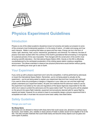 Physics Experiment Guidelines
Introduction
Physics is one of the oldest academic disciplines known to humanity and seeks out answers to some
of the universe's most fundamental questions. It is the study of nature - of matter and energy and how
each interacts. Matter is anything that takes up space and has mass. Energy can be in the form of
motion, light, electricity, heat, sound, mechanical, gravitational, and chemical. For millennia, the laws of
physics have been studied within the confines of the Earth's gravitational field and testing in microgravity
for sustained periods of time was impossible. That changed with the construction of the world's most
amazing scientific laboratory - the International Space Station (ISS). Gravity on the ISS is effectively
counterbalanced by the centripetal acceleration of the orbiting space station creating a weightless
environment. This allows scientists to observe how physical phenomena would behave without gravity,
which is something we never get to see on Earth.


Your Experiment
If you come up with a physics experiment and it wins the competition, it will be performed by astronauts
on board the International Space Station. Remember, you're not being asked to actually do the
experiment -- you're just being asked to explain your experiment idea and how it would work (although
if you want to show any prototypes or designs or diagrams in your video you can and that might help
people understand your experiment better). All parts and materials that the astronaut needs to use for
the experiment must abide by the rules and regulations of the Space Agencies responsible for the ISS,
which are in place to protect the astronauts and the space station itself. The winning entry will be adapted
on the ground into space flight materials, equipment and procedures deemed safe for space flight by
experts and tested. However for an entrant or team to successfully design a physics experiment that is
acceptable and safe, it must take into account some basic safety rules listed below.


Safety Guidelines
Things you can't use
No Sharp Items
Astronauts are not allowed to interact with sharp items that could cause cuts, abrasions or serious injury.
So knives, razor blades, pins, needles or sharp pieces of metal or plastic would not be eligible to fly to the
ISS. This also includes materials that could break easily and become sharp objects such as glass and
some types of plastics.
 