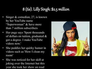 8 (tie). Lilly Singh: $2.5 million
• Singer & comedian, 27, is known
by her YouTube name
“Superwoman” & have more
than 7 million subscribers
• Her page says 'Spent thousands
of dollars on tuition, graduated &
got a degree. I make YouTube
videos now.'
• She peddles her quirky humor in
videos such as 'How I clean my
room‘
• She was noticed for her skill at
joking over the Internet but this
year she took her show on road
 