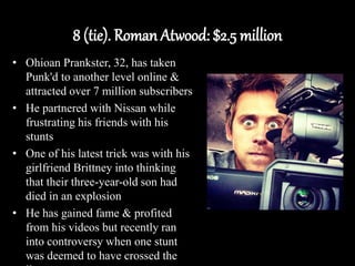 8 (tie). Roman Atwood: $2.5 million
• Ohioan Prankster, 32, has taken
Punk'd to another level online &
attracted over 7 million subscribers
• He partnered with Nissan while
frustrating his friends with his
stunts
• One of his latest trick was with his
girlfriend Brittney into thinking
that their three-year-old son had
died in an explosion
• He has gained fame & profited
from his videos but recently ran
into controversy when one stunt
was deemed to have crossed the
 