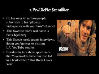 1. PewDiePie: $12 million
• He has over 40 million people
subscriber to his “playing
videogames with your bros” channel
• This Swedish star’s real name is
Felix Kjellberg
• This Swede rarely grants interviews,
doing conferences or visiting
LA YouTube studios
• Besides his talk show appearance,
the 25-year-old's fame has also led
to a book called ‘This Book Loves
You’
 