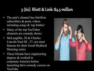 5 (tie). Rhett & Link: $4.5 million
• The pair's channel has 8million
subscribers & posts videos
including songs & 'rap battles‘
• Many of the top YouTuber
channels are comedy shows
• McLaughlin, 38 & Charles
Lincoln Neal III , 37, are most
famous for their Good Mythical
Morning series
• These friends have engineering
degrees & worked in
corporate America before
launching their comedy careers on
YouTube
 