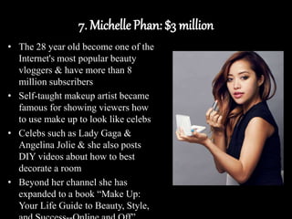 7. Michelle Phan: $3 million
• The 28 year old become one of the
Internet's most popular beauty
vloggers & have more than 8
million subscribers
• Self-taught makeup artist became
famous for showing viewers how
to use make up to look like celebs
• Celebs such as Lady Gaga &
Angelina Jolie & she also posts
DIY videos about how to best
decorate a room
• Beyond her channel she has
expanded to a book “Make Up:
Your Life Guide to Beauty, Style,
 