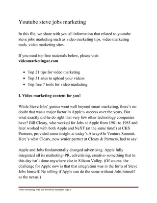 Youtube steve jobs marketing 
In this file, we share with you all information that related to youtube 
steve jobs marketing such as video marketing tips, video marketing 
tools, video marketing sites. 
If you need top free materials below, please visit: 
videomarketingaz.com 
· Top 21 tips for video marketing 
· Top 31 sites to upload your videos 
· Top free 7 tools for video marketing 
I. Video marketing content for you! 
While Steve Jobs‘ genius went well beyond smart marketing, there’s no 
doubt that was a major factor in Apple‘s success over the years. But 
what exactly did he do right that very few other technology companies 
have? Bill Cleary, who worked for Jobs at Apple from 1981 to 1985 and 
later worked with both Apple and NeXT (at the same time!) at CKS 
Partners, provided some insight at today’s AlwaysOn Venture Summit. 
Here’s what Cleary, now senior partner at Cleary & Partners, had to say: 
Apple and Jobs fundamentally changed advertising. Apple fully 
integrated all its marketing–PR, advertising, creative–something that to 
this day isn’t done anywhere else in Silicon Valley. (Of course, the 
challenge for Apple now is that that integration was in the form of Steve 
Jobs himself. No telling if Apple can do the same without Jobs himself 
as the nexus.) 
Video marketing. Free pdf download examples Page 1 
 