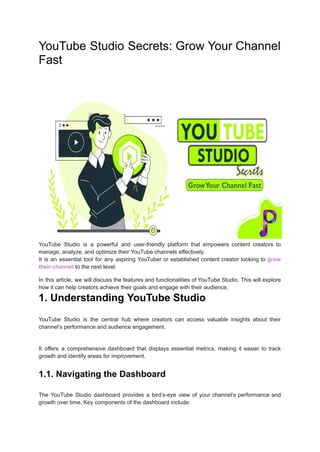 YouTube Studio Secrets: Grow Your Channel
Fast
YouTube Studio is a powerful and user-friendly platform that empowers content creators to
manage, analyze, and optimize their YouTube channels effectively.
It is an essential tool for any aspiring YouTuber or established content creator looking to grow
their channel to the next level.
In this article, we will discuss the features and functionalities of YouTube Studio. This will explore
how it can help creators achieve their goals and engage with their audience.
1. Understanding YouTube Studio
YouTube Studio is the central hub where creators can access valuable insights about their
channel’s performance and audience engagement.
It offers a comprehensive dashboard that displays essential metrics, making it easier to track
growth and identify areas for improvement.
1.1. Navigating the Dashboard
The YouTube Studio dashboard provides a bird’s-eye view of your channel’s performance and
growth over time. Key components of the dashboard include:
 