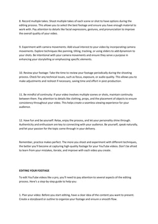 8. Record multiple takes: Shoot multiple takes of each scene or shot to have options during the
editing process. This allows you to select the best footage and ensure you have enough material to
work with. Pay attention to details like facial expressions, gestures, and pronunciation to improve
the overall quality of your video.
9. Experiment with camera movements: Add visual interest to your video by incorporating camera
movements. Explore techniques like panning, tilting, tracking, or using sliders to add dynamism to
your shots. Be intentional with your camera movements and ensure they serve a purpose in
enhancing your storytelling or emphasizing specific elements.
10. Review your footage: Take the time to review your footage periodically during the shooting
process. Check for any technical issues, such as focus, exposure, or audio quality. This allows you to
make adjustments and reshoot if necessary, saving time and effort in post-production.
11. Be mindful of continuity: If your video involves multiple scenes or shots, maintain continuity
between them. Pay attention to details like clothing, props, and the placement of objects to ensure
consistency throughout your video. This helps create a seamless viewing experience for your
audience.
12. Have fun and be yourself: Relax, enjoy the process, and let your personality shine through.
Authenticity and enthusiasm are key to connecting with your audience. Be yourself, speak naturally,
and let your passion for the topic come through in your delivery.
Remember, practice makes perfect. The more you shoot and experiment with different techniques,
the better you’ll become at capturing high-quality footage for your YouTube videos. Don’t be afraid
to learn from your mistakes, iterate, and improve with each video you create.
EDITING YOUR FOOTAGE
To edit YouTube videos like a pro, you’ll need to pay attention to several aspects of the editing
process. Here’s a step-by-step guide to help you:
1. Plan your video: Before you start editing, have a clear idea of the content you want to present.
Create a storyboard or outline to organize your footage and ensure a smooth flow.
 