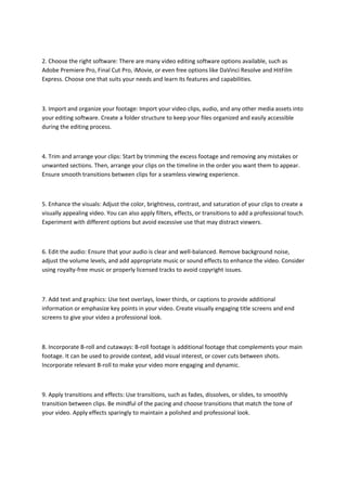 2. Choose the right software: There are many video editing software options available, such as
Adobe Premiere Pro, Final Cut Pro, iMovie, or even free options like DaVinci Resolve and HitFilm
Express. Choose one that suits your needs and learn its features and capabilities.
3. Import and organize your footage: Import your video clips, audio, and any other media assets into
your editing software. Create a folder structure to keep your files organized and easily accessible
during the editing process.
4. Trim and arrange your clips: Start by trimming the excess footage and removing any mistakes or
unwanted sections. Then, arrange your clips on the timeline in the order you want them to appear.
Ensure smooth transitions between clips for a seamless viewing experience.
5. Enhance the visuals: Adjust the color, brightness, contrast, and saturation of your clips to create a
visually appealing video. You can also apply filters, effects, or transitions to add a professional touch.
Experiment with different options but avoid excessive use that may distract viewers.
6. Edit the audio: Ensure that your audio is clear and well-balanced. Remove background noise,
adjust the volume levels, and add appropriate music or sound effects to enhance the video. Consider
using royalty-free music or properly licensed tracks to avoid copyright issues.
7. Add text and graphics: Use text overlays, lower thirds, or captions to provide additional
information or emphasize key points in your video. Create visually engaging title screens and end
screens to give your video a professional look.
8. Incorporate B-roll and cutaways: B-roll footage is additional footage that complements your main
footage. It can be used to provide context, add visual interest, or cover cuts between shots.
Incorporate relevant B-roll to make your video more engaging and dynamic.
9. Apply transitions and effects: Use transitions, such as fades, dissolves, or slides, to smoothly
transition between clips. Be mindful of the pacing and choose transitions that match the tone of
your video. Apply effects sparingly to maintain a polished and professional look.
 