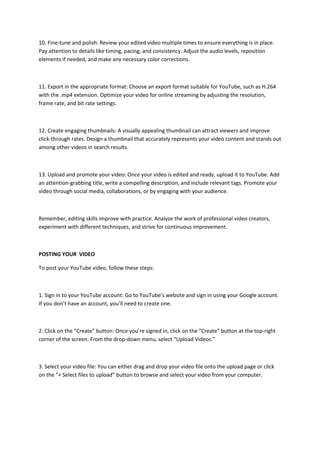 10. Fine-tune and polish: Review your edited video multiple times to ensure everything is in place.
Pay attention to details like timing, pacing, and consistency. Adjust the audio levels, reposition
elements if needed, and make any necessary color corrections.
11. Export in the appropriate format: Choose an export format suitable for YouTube, such as H.264
with the .mp4 extension. Optimize your video for online streaming by adjusting the resolution,
frame rate, and bit rate settings.
12. Create engaging thumbnails: A visually appealing thumbnail can attract viewers and improve
click-through rates. Design a thumbnail that accurately represents your video content and stands out
among other videos in search results.
13. Upload and promote your video: Once your video is edited and ready, upload it to YouTube. Add
an attention-grabbing title, write a compelling description, and include relevant tags. Promote your
video through social media, collaborations, or by engaging with your audience.
Remember, editing skills improve with practice. Analyze the work of professional video creators,
experiment with different techniques, and strive for continuous improvement.
POSTING YOUR VIDEO
To post your YouTube video, follow these steps:
1. Sign in to your YouTube account: Go to YouTube’s website and sign in using your Google account.
If you don’t have an account, you’ll need to create one.
2. Click on the “Create” button: Once you’re signed in, click on the “Create” button at the top-right
corner of the screen. From the drop-down menu, select “Upload Videos.”
3. Select your video file: You can either drag and drop your video file onto the upload page or click
on the “+ Select files to upload” button to browse and select your video from your computer.
 
