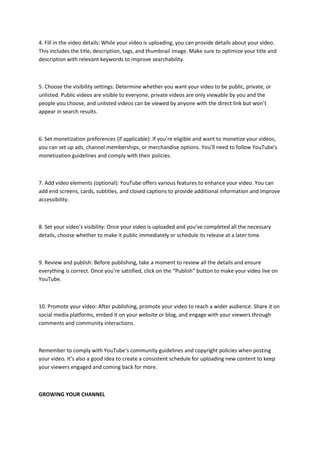 4. Fill in the video details: While your video is uploading, you can provide details about your video.
This includes the title, description, tags, and thumbnail image. Make sure to optimize your title and
description with relevant keywords to improve searchability.
5. Choose the visibility settings: Determine whether you want your video to be public, private, or
unlisted. Public videos are visible to everyone, private videos are only viewable by you and the
people you choose, and unlisted videos can be viewed by anyone with the direct link but won’t
appear in search results.
6. Set monetization preferences (if applicable): If you’re eligible and want to monetize your videos,
you can set up ads, channel memberships, or merchandise options. You’ll need to follow YouTube’s
monetization guidelines and comply with their policies.
7. Add video elements (optional): YouTube offers various features to enhance your video. You can
add end screens, cards, subtitles, and closed captions to provide additional information and improve
accessibility.
8. Set your video’s visibility: Once your video is uploaded and you’ve completed all the necessary
details, choose whether to make it public immediately or schedule its release at a later time.
9. Review and publish: Before publishing, take a moment to review all the details and ensure
everything is correct. Once you’re satisfied, click on the “Publish” button to make your video live on
YouTube.
10. Promote your video: After publishing, promote your video to reach a wider audience. Share it on
social media platforms, embed it on your website or blog, and engage with your viewers through
comments and community interactions.
Remember to comply with YouTube’s community guidelines and copyright policies when posting
your video. It’s also a good idea to create a consistent schedule for uploading new content to keep
your viewers engaged and coming back for more.
GROWING YOUR CHANNEL
 