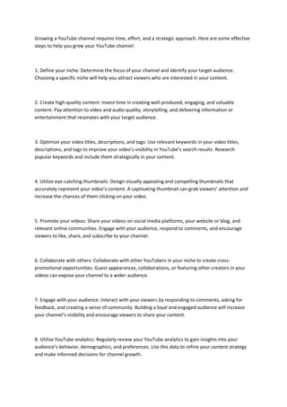 Growing a YouTube channel requires time, effort, and a strategic approach. Here are some effective
steps to help you grow your YouTube channel:
1. Define your niche: Determine the focus of your channel and identify your target audience.
Choosing a specific niche will help you attract viewers who are interested in your content.
2. Create high-quality content: Invest time in creating well-produced, engaging, and valuable
content. Pay attention to video and audio quality, storytelling, and delivering information or
entertainment that resonates with your target audience.
3. Optimize your video titles, descriptions, and tags: Use relevant keywords in your video titles,
descriptions, and tags to improve your video’s visibility in YouTube’s search results. Research
popular keywords and include them strategically in your content.
4. Utilize eye-catching thumbnails: Design visually appealing and compelling thumbnails that
accurately represent your video’s content. A captivating thumbnail can grab viewers’ attention and
increase the chances of them clicking on your video.
5. Promote your videos: Share your videos on social media platforms, your website or blog, and
relevant online communities. Engage with your audience, respond to comments, and encourage
viewers to like, share, and subscribe to your channel.
6. Collaborate with others: Collaborate with other YouTubers in your niche to create cross-
promotional opportunities. Guest appearances, collaborations, or featuring other creators in your
videos can expose your channel to a wider audience.
7. Engage with your audience: Interact with your viewers by responding to comments, asking for
feedback, and creating a sense of community. Building a loyal and engaged audience will increase
your channel’s visibility and encourage viewers to share your content.
8. Utilize YouTube analytics: Regularly review your YouTube analytics to gain insights into your
audience’s behavior, demographics, and preferences. Use this data to refine your content strategy
and make informed decisions for channel growth.
 