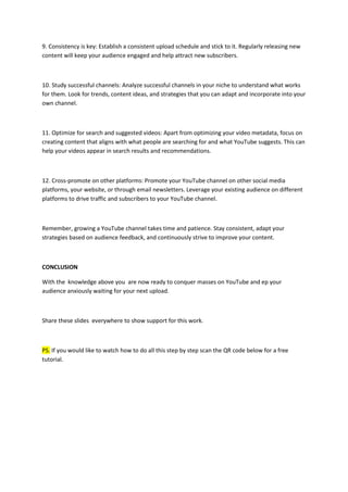 9. Consistency is key: Establish a consistent upload schedule and stick to it. Regularly releasing new
content will keep your audience engaged and help attract new subscribers.
10. Study successful channels: Analyze successful channels in your niche to understand what works
for them. Look for trends, content ideas, and strategies that you can adapt and incorporate into your
own channel.
11. Optimize for search and suggested videos: Apart from optimizing your video metadata, focus on
creating content that aligns with what people are searching for and what YouTube suggests. This can
help your videos appear in search results and recommendations.
12. Cross-promote on other platforms: Promote your YouTube channel on other social media
platforms, your website, or through email newsletters. Leverage your existing audience on different
platforms to drive traffic and subscribers to your YouTube channel.
Remember, growing a YouTube channel takes time and patience. Stay consistent, adapt your
strategies based on audience feedback, and continuously strive to improve your content.
CONCLUSION
With the knowledge above you are now ready to conquer masses on YouTube and ep your
audience anxiously waiting for your next upload.
Share these slides everywhere to show support for this work.
PS. If you would like to watch how to do all this step by step scan the QR code below for a free
tutorial.
 