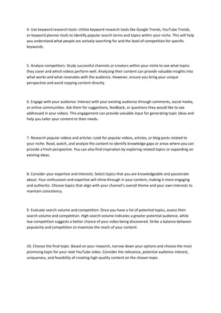 4. Use keyword research tools: Utilize keyword research tools like Google Trends, YouTube Trends,
or keyword planner tools to identify popular search terms and topics within your niche. This will help
you understand what people are actively searching for and the level of competition for specific
keywords.
5. Analyze competitors: Study successful channels or creators within your niche to see what topics
they cover and which videos perform well. Analyzing their content can provide valuable insights into
what works and what resonates with the audience. However, ensure you bring your unique
perspective and avoid copying content directly.
6. Engage with your audience: Interact with your existing audience through comments, social media,
or online communities. Ask them for suggestions, feedback, or questions they would like to see
addressed in your videos. This engagement can provide valuable input for generating topic ideas and
help you tailor your content to their needs.
7. Research popular videos and articles: Look for popular videos, articles, or blog posts related to
your niche. Read, watch, and analyze the content to identify knowledge gaps or areas where you can
provide a fresh perspective. You can also find inspiration by exploring related topics or expanding on
existing ideas.
8. Consider your expertise and interests: Select topics that you are knowledgeable and passionate
about. Your enthusiasm and expertise will shine through in your content, making it more engaging
and authentic. Choose topics that align with your channel’s overall theme and your own interests to
maintain consistency.
9. Evaluate search volume and competition: Once you have a list of potential topics, assess their
search volume and competition. High search volume indicates a greater potential audience, while
low competition suggests a better chance of your video being discovered. Strike a balance between
popularity and competition to maximize the reach of your content.
10. Choose the final topic: Based on your research, narrow down your options and choose the most
promising topic for your next YouTube video. Consider the relevance, potential audience interest,
uniqueness, and feasibility of creating high-quality content on the chosen topic.
 