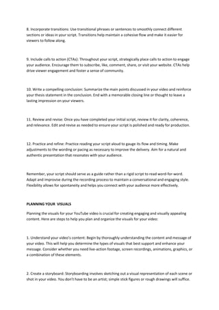 8. Incorporate transitions: Use transitional phrases or sentences to smoothly connect different
sections or ideas in your script. Transitions help maintain a cohesive flow and make it easier for
viewers to follow along.
9. Include calls to action (CTAs): Throughout your script, strategically place calls to action to engage
your audience. Encourage them to subscribe, like, comment, share, or visit your website. CTAs help
drive viewer engagement and foster a sense of community.
10. Write a compelling conclusion: Summarize the main points discussed in your video and reinforce
your thesis statement in the conclusion. End with a memorable closing line or thought to leave a
lasting impression on your viewers.
11. Review and revise: Once you have completed your initial script, review it for clarity, coherence,
and relevance. Edit and revise as needed to ensure your script is polished and ready for production.
12. Practice and refine: Practice reading your script aloud to gauge its flow and timing. Make
adjustments to the wording or pacing as necessary to improve the delivery. Aim for a natural and
authentic presentation that resonates with your audience.
Remember, your script should serve as a guide rather than a rigid script to read word-for-word.
Adapt and improvise during the recording process to maintain a conversational and engaging style.
Flexibility allows for spontaneity and helps you connect with your audience more effectively.
PLANNING YOUR VISUALS
Planning the visuals for your YouTube video is crucial for creating engaging and visually appealing
content. Here are steps to help you plan and organize the visuals for your video:
1. Understand your video’s content: Begin by thoroughly understanding the content and message of
your video. This will help you determine the types of visuals that best support and enhance your
message. Consider whether you need live-action footage, screen recordings, animations, graphics, or
a combination of these elements.
2. Create a storyboard: Storyboarding involves sketching out a visual representation of each scene or
shot in your video. You don’t have to be an artist; simple stick figures or rough drawings will suffice.
 