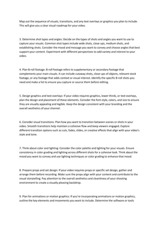 Map out the sequence of visuals, transitions, and any text overlays or graphics you plan to include.
This will give you a clear visual roadmap for your video.
3. Determine shot types and angles: Decide on the types of shots and angles you want to use to
capture your visuals. Common shot types include wide shots, close-ups, medium shots, and
establishing shots. Consider the mood and message you want to convey and choose angles that best
support your content. Experiment with different perspectives to add variety and interest to your
video.
4. Plan B-roll footage: B-roll footage refers to supplementary or secondary footage that
complements your main visuals. It can include cutaway shots, close-ups of objects, relevant stock
footage, or any footage that adds context or visual interest. Identify the specific B-roll shots you
need and make a list to ensure you capture or source them before editing.
5. Design graphics and text overlays: If your video requires graphics, lower thirds, or text overlays,
plan the design and placement of these elements. Consider the font style, colors, and size to ensure
they are visually appealing and legible. Keep the design consistent with your branding and the
overall aesthetics of your channel.
6. Consider visual transitions: Plan how you want to transition between scenes or shots in your
video. Smooth transitions help maintain a cohesive flow and keep viewers engaged. Explore
different transition options such as cuts, fades, slides, or creative effects that align with your video’s
style and tone.
7. Think about color and lighting: Consider the color palette and lighting for your visuals. Ensure
consistency in color grading and lighting across different shots for a cohesive look. Think about the
mood you want to convey and use lighting techniques or color grading to enhance that mood.
8. Prepare props and set design: If your video requires props or specific set design, gather and
arrange them before recording. Make sure the props align with your content and contribute to the
visual storytelling. Pay attention to the overall aesthetics and cleanliness of your shooting
environment to create a visually pleasing backdrop.
9. Plan for animations or motion graphics: If you’re incorporating animations or motion graphics,
outline the key elements and movements you want to include. Determine the software or tools
 