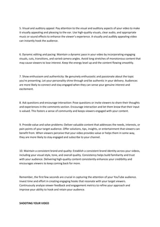 5. Visual and auditory appeal: Pay attention to the visual and auditory aspects of your video to make
it visually appealing and pleasing to the ear. Use high-quality visuals, clear audio, and appropriate
music or sound effects to enhance the viewer’s experience. A visually and audibly appealing video
can instantly hook the audience.
6. Dynamic editing and pacing: Maintain a dynamic pace in your video by incorporating engaging
visuals, cuts, transitions, and varied camera angles. Avoid long stretches of monotonous content that
may cause viewers to lose interest. Keep the energy level up and the content flowing smoothly.
7. Show enthusiasm and authenticity: Be genuinely enthusiastic and passionate about the topic
you’re presenting. Let your personality shine through and be authentic in your delivery. Audiences
are more likely to connect and stay engaged when they can sense your genuine interest and
excitement.
8. Ask questions and encourage interaction: Pose questions or invite viewers to share their thoughts
and experiences in the comments section. Encourage interaction and let them know that their input
is valued. This fosters a sense of community and keeps viewers engaged with your content.
9. Provide value and solve problems: Deliver valuable content that addresses the needs, interests, or
pain points of your target audience. Offer solutions, tips, insights, or entertainment that viewers can
benefit from. When viewers perceive that your video provides value or helps them in some way,
they are more likely to stay engaged and subscribe to your channel.
10. Maintain a consistent brand and quality: Establish a consistent brand identity across your videos,
including your visual style, tone, and overall quality. Consistency helps build familiarity and trust
with your audience. Delivering high-quality content consistently enhances your credibility and
encourages viewers to keep coming back for more.
Remember, the first few seconds are crucial in capturing the attention of your YouTube audience.
Invest time and effort in creating engaging hooks that resonate with your target viewers.
Continuously analyze viewer feedback and engagement metrics to refine your approach and
improve your ability to hook and retain your audience.
SHOOTING YOUR VIDEO
 