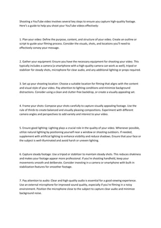 Shooting a YouTube video involves several key steps to ensure you capture high-quality footage.
Here’s a guide to help you shoot your YouTube videos effectively:
1. Plan your video: Define the purpose, content, and structure of your video. Create an outline or
script to guide your filming process. Consider the visuals, shots, and locations you’ll need to
effectively convey your message.
2. Gather your equipment: Ensure you have the necessary equipment for shooting your video. This
typically includes a camera (a smartphone with a high-quality camera can work as well), tripod or
stabilizer for steady shots, microphone for clear audio, and any additional lighting or props required.
3. Set up your shooting location: Choose a suitable location for filming that aligns with the content
and visual style of your video. Pay attention to lighting conditions and minimize background
distractions. Consider using a clean and clutter-free backdrop, or create a visually appealing set.
4. Frame your shots: Compose your shots carefully to capture visually appealing footage. Use the
rule of thirds to create balanced and visually pleasing compositions. Experiment with different
camera angles and perspectives to add variety and interest to your video.
5. Ensure good lighting: Lighting plays a crucial role in the quality of your video. Whenever possible,
utilize natural lighting by positioning yourself near a window or shooting outdoors. If needed,
supplement with artificial lighting to enhance visibility and reduce shadows. Ensure that your face or
the subject is well-illuminated and avoid harsh or uneven lighting.
6. Capture steady footage: Use a tripod or stabilizer to maintain steady shots. This reduces shakiness
and makes your footage appear more professional. If you’re shooting handheld, keep your
movements smooth and deliberate. Consider investing in a camera or smartphone with built-in
stabilization features for smoother footage.
7. Pay attention to audio: Clear and high-quality audio is essential for a good viewing experience.
Use an external microphone for improved sound quality, especially if you’re filming in a noisy
environment. Position the microphone close to the subject to capture clear audio and minimize
background noise.
 