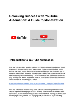 Unlocking Success with YouTube
Automation: A Guide to Monetization
Introduction to YouTube automation
YouTube has become a powerful platform for content creators to share their videos
and reach a global audience. With over 2 billion logged-in monthly users, it's no
wonder that many individuals and businesses are turning to YouTube as a way to
monetize their content. However, managing a successful YouTube channel can be
time-consuming and overwhelming. This is where YouTube automation comes into
play. In this guide, we will explore the world of YouTube automation and how it can
unlock success in monetizing your videos.
Build your audience, increase traffic to your channels. Learn youtube automation.
YouTube automation involves using tools, software, and strategies to streamline
various aspects of managing a YouTube channel. From content creation to video
optimization, automation can help you save time and effort, allowing you to focus on
creating high-quality content and engaging with your audience. By automating
 
