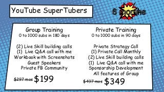 YouTube SuperTubers
Group Training
0 to 1000 subs in 180 days
(2) Live Skill building calls
(1) Live Q&A call with me
Workbook with Screenshots
Guest Speakers
Private FB Community
Private Training
0 to 1000 subs in 90 days
Private Strategy Call
(1) Private Call Monthly
(2) Live Skill building calls
(1) Live Q&A call with me
Sponsorship Development
All features of Group
$297 mos $497 mos$199 $349
 
