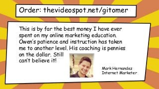 Order: thevideospot.net/gitomer
This is by far the best money I have ever
spent on my online marketing education.
Owen’s patience and instruction has taken
me to another level. His coaching is pennies
on the dollar. Still
can’t believe it!
Mark Hernandez
Internet Marketer
 