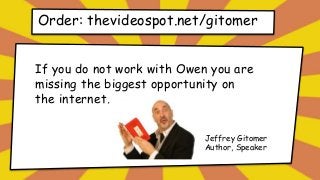 Order: thevideospot.net/gitomer
If you do not work with Owen you are
missing the biggest opportunity on
the internet.
Jeffrey Gitomer
Author, Speaker
 