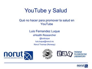 YouTube y Salud Luis Fernandez Luque eHealth Researcher @luisluque [email_address] Norut Tromsø (Norway) Qué no hacer para promover la salud en YouTube 