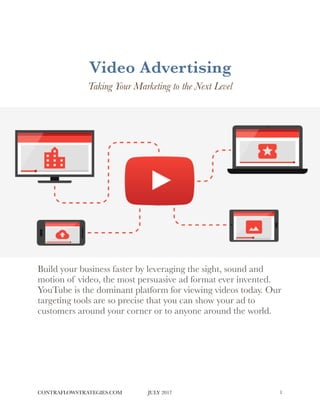 Video Advertising
Taking Your Marketing to the Next Level
Build your business faster by leveraging the sight, sound and
motion of video, the most persuasive ad format ever invented.
YouTube is the dominant platform for viewing videos today. Our
targeting tools are so precise that you can show your ad to
customers around your corner or to anyone around the world. 
CONTRAFLOWSTRATEGIES.COM JULY 2017 !1
 