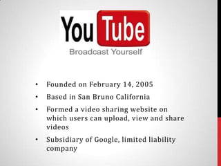 •   Founded on February 14, 2005
•   Based in San Bruno California
•   Formed a video sharing website on
    which users can upload, view and share
    videos
•   Subsidiary of Google, limited liability
    company
 