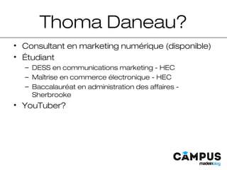 Thoma Daneau?
• Consultant en marketing numérique (disponible)
• Étudiant
– DESS en communications marketing - HEC
– Maîtrise en commerce électronique - HEC
– Baccalauréat en administration des affaires -
Sherbrooke
• YouTuber?
 