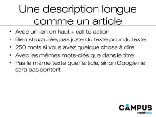 Une description longue
comme un article
• Avec un lien en haut + call to action
• Bien structurée, pas juste du texte pour du texte
• 250 mots si vous avez quelque chose à dire
• Avec les mêmes mots-clés que dans le titre
• Pas le même texte que l’article, sinon Google ne
sera pas content
 