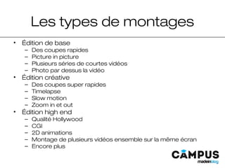 Les types de montages
• Édition de base
– Des coupes rapides
– Picture in picture
– Plusieurs séries de courtes vidéos
– Photo par dessus la vidéo
• Édition créative
– Des coupes super rapides
– Timelapse
– Slow motion
– Zoom in et out
• Édition high end
– Qualité Hollywood
– CGI
– 2D animations
– Montage de plusieurs vidéos ensemble sur la même écran
– Encore plus
 