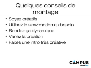 Quelques conseils de
montage
• Soyez créatifs
• Utilisez le slow motion au besoin
• Rendez ça dynamique
• Variez la création
• Faites une intro très créative
 
