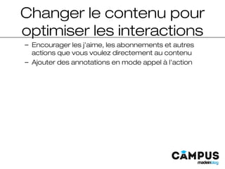 Changer le contenu pour
optimiser les interactions
– Encourager les j’aime, les abonnements et autres
actions que vous voulez directement au contenu
– Ajouter des annotations en mode appel à l’action
 