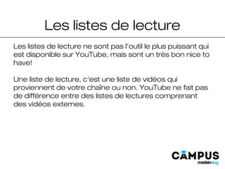 Les listes de lecture
Les listes de lecture ne sont pas l’outil le plus puissant qui
est disponible sur YouTube, mais sont un très bon nice to
have!
Une liste de lecture, c’est une liste de vidéos qui
proviennent de votre chaîne ou non. YouTube ne fait pas
de différence entre des listes de lectures comprenant
des vidéos externes.
 