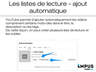 Les listes de lecture - ajout
automatique
YouTube permet d’ajouter automatiquement les vidéos
comprenant certains mots-clés dans le titre, la
description ou les tags.
De cette façon, on peut créer plusieurs liste de lecture et
les oublier.
 