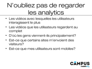 N’oubliez pas de regarder
les analytics
• Les vidéos avec lesquelles les utilisateurs
interagissent le plus
• Les vidéos que les utilisateurs regardent au
complet
• D’où les gens viennent-ils principalement?
• Est-ce que certains sites m’envoient des
visiteurs?
• Est-ce que mes utilisateurs sont mobiles?
 