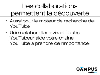 Les collaborations
permettent la découverte
• Aussi pour le moteur de recherche de
YouTube
• Une collaboration avec un autre
YouTubeur aide votre chaîne
YouTube à prendre de l’importance
 