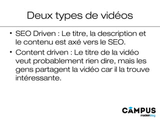 Deux types de vidéos
• SEO Driven : Le titre, la description et
le contenu est axé vers le SEO.
• Content driven : Le titre de la vidéo
veut probablement rien dire, mais les
gens partagent la vidéo car il la trouve
intéressante.
 
